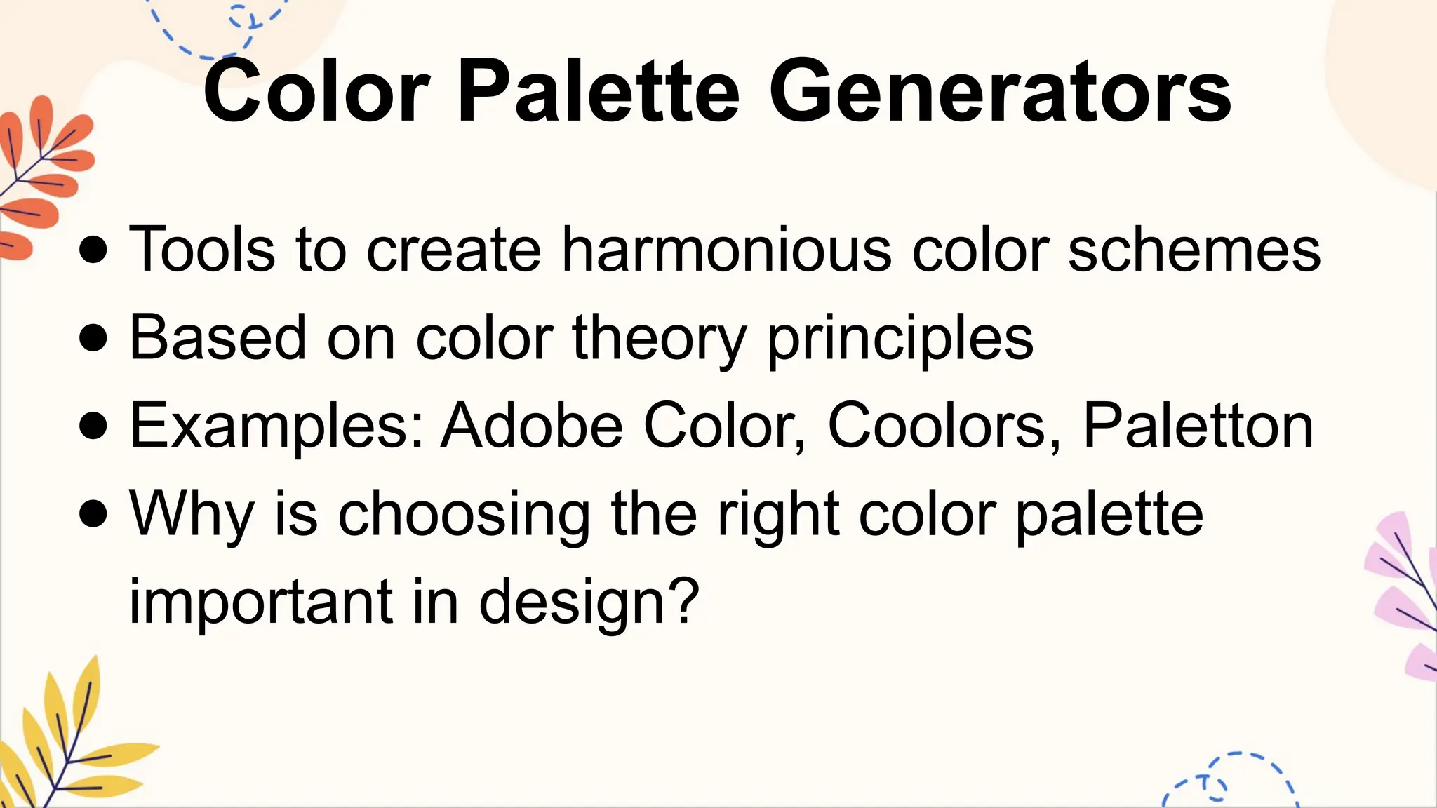 Color Palette Generators
● Tools to create harmonious color schemes
● Based on color theory principles
● Examples: Adobe Color, Coolors, Paletton
● Why is choosing the right color palette
important in design?
 