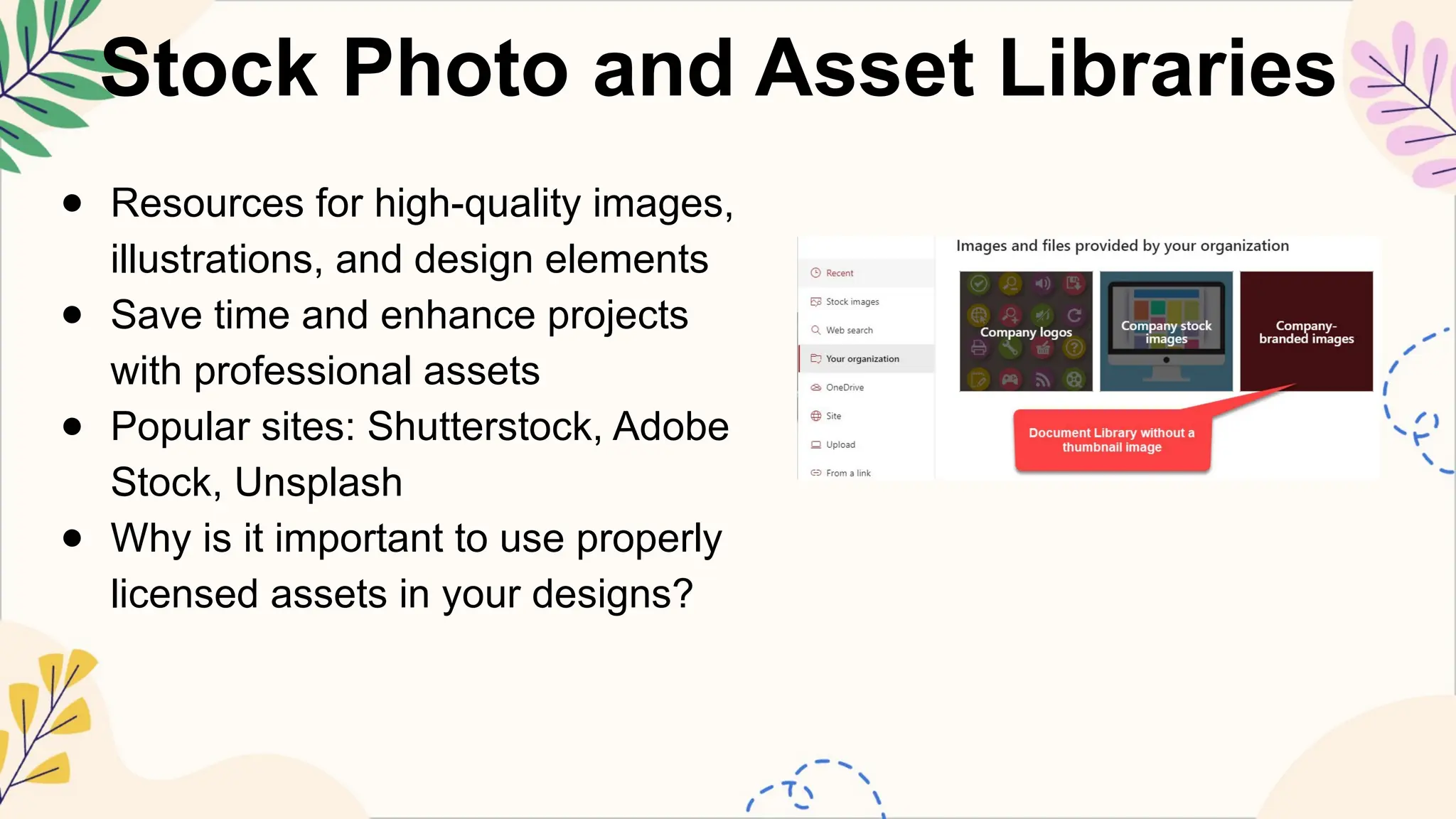 Stock Photo and Asset Libraries
● Resources for high-quality images,
illustrations, and design elements
● Save time and enhance projects
with professional assets
● Popular sites: Shutterstock, Adobe
Stock, Unsplash
● Why is it important to use properly
licensed assets in your designs?
 