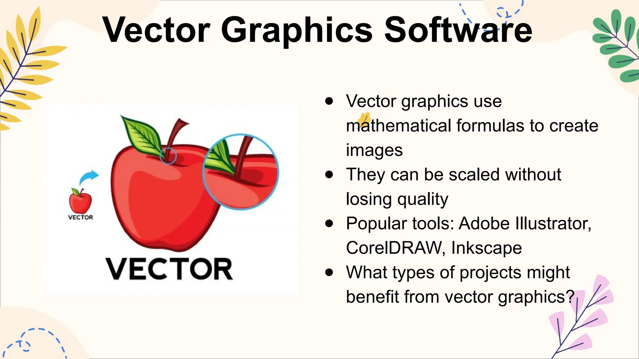 Vector Graphics Software
● Vector graphics use
mathematical formulas to create
images
● They can be scaled without
losing quality
● Popular tools: Adobe Illustrator,
CorelDRAW, Inkscape
● What types of projects might
benefit from vector graphics?
 