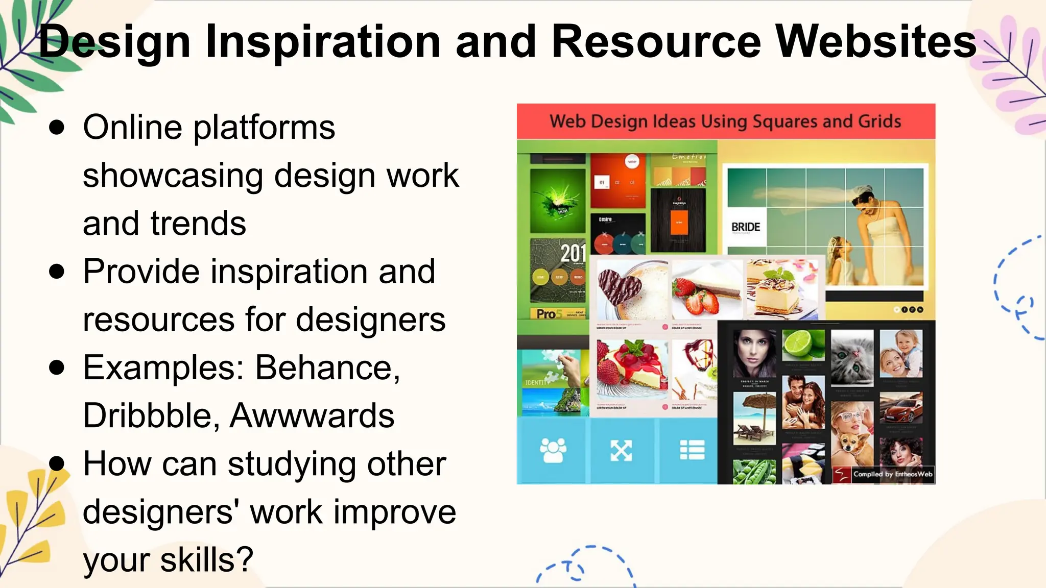 Design Inspiration and Resource Websites
● Online platforms
showcasing design work
and trends
● Provide inspiration and
resources for designers
● Examples: Behance,
Dribbble, Awwwards
● How can studying other
designers' work improve
your skills?
 