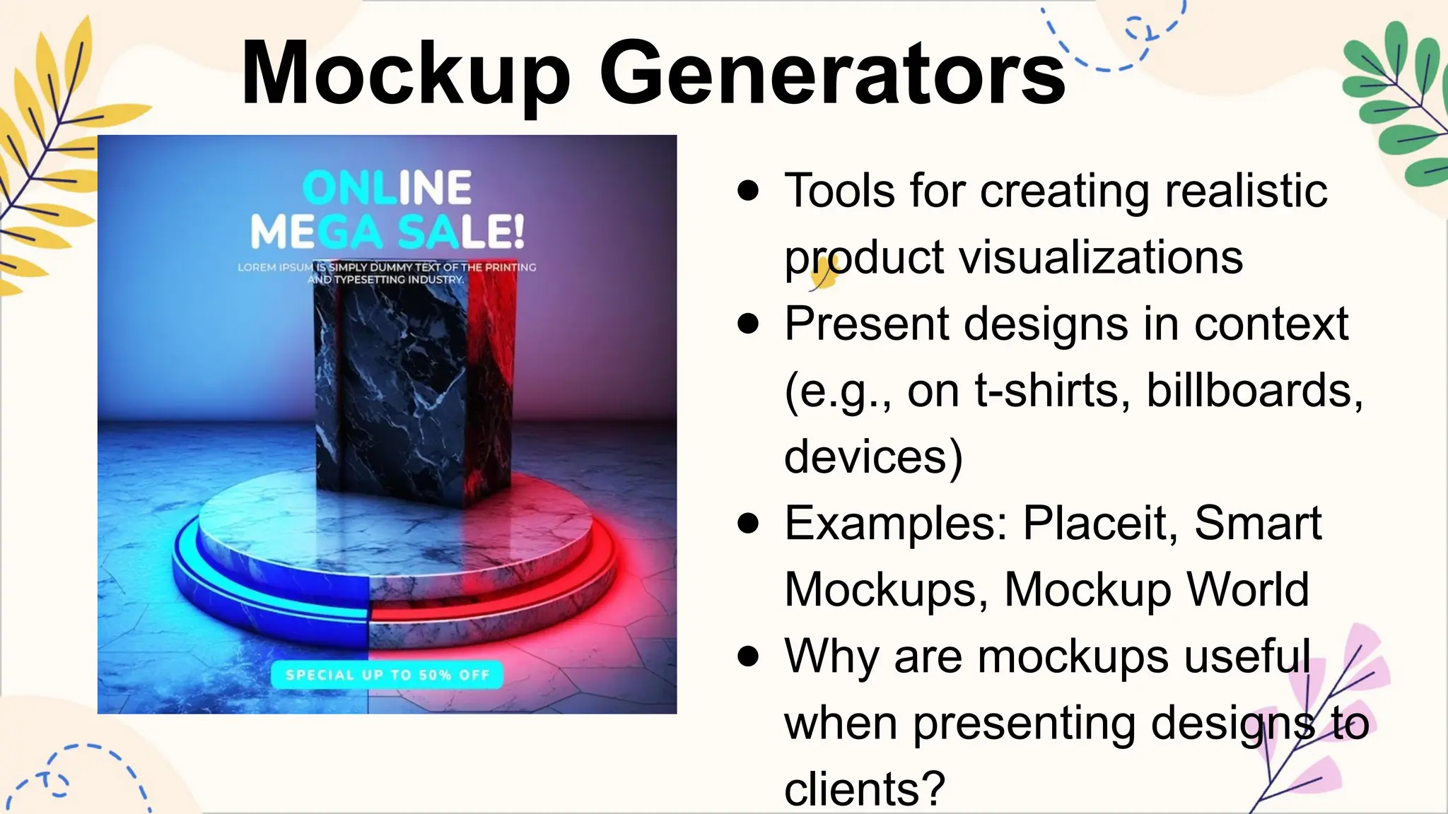 Mockup Generators
● Tools for creating realistic
product visualizations
● Present designs in context
(e.g., on t-shirts, billboards,
devices)
● Examples: Placeit, Smart
Mockups, Mockup World
● Why are mockups useful
when presenting designs to
clients?
 