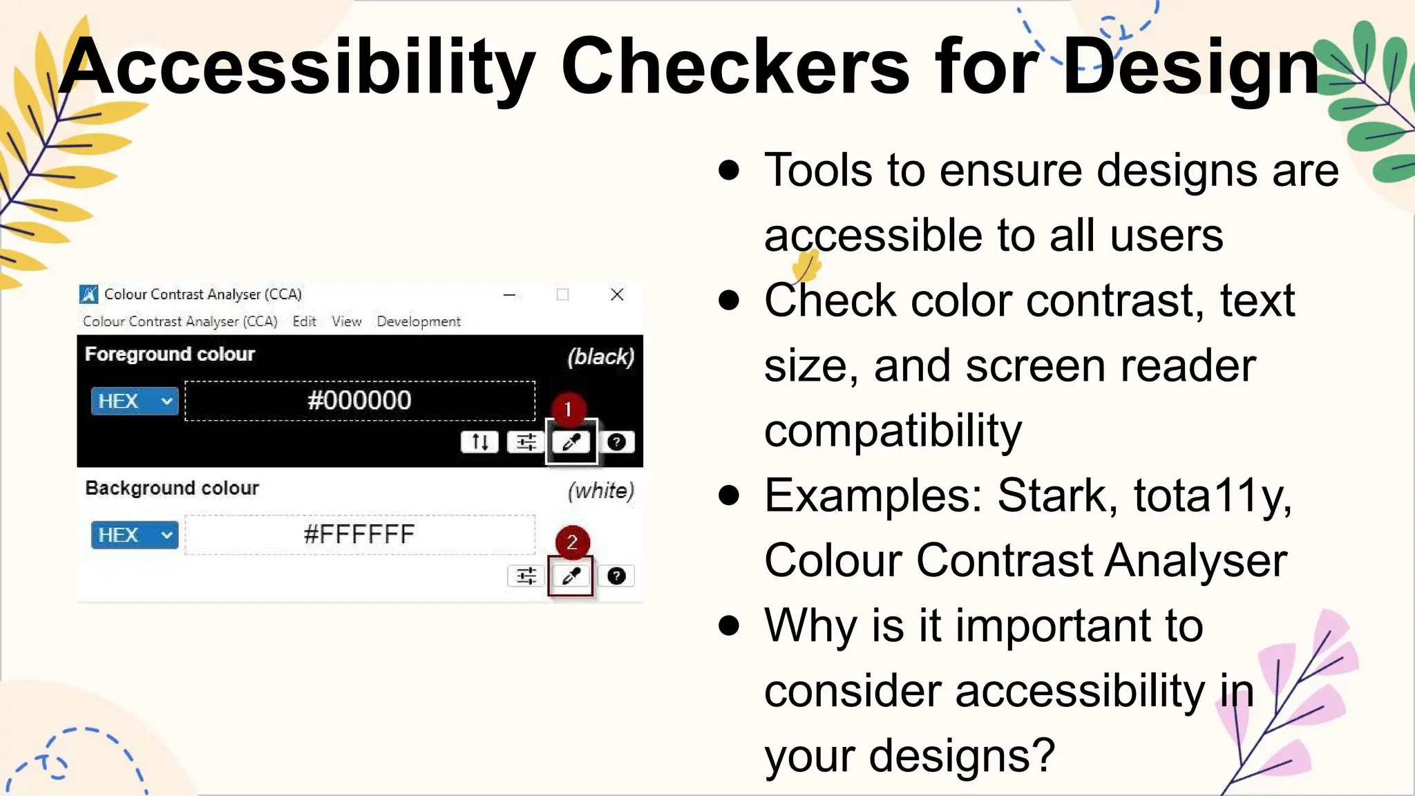 Accessibility Checkers for Design
● Tools to ensure designs are
accessible to all users
● Check color contrast, text
size, and screen reader
compatibility
● Examples: Stark, tota11y,
Colour Contrast Analyser
● Why is it important to
consider accessibility in
your designs?
 