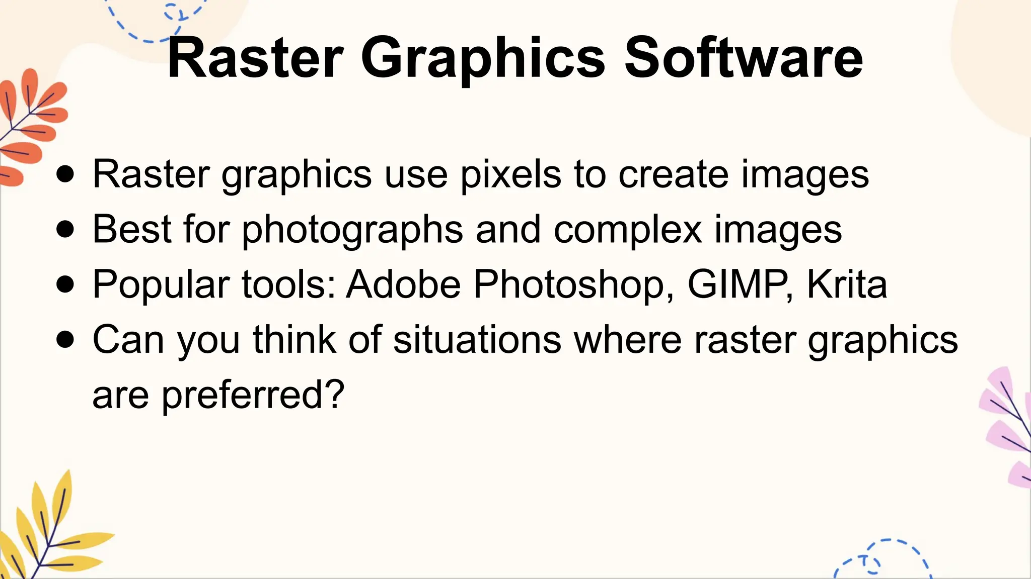Raster Graphics Software
● Raster graphics use pixels to create images
● Best for photographs and complex images
● Popular tools: Adobe Photoshop, GIMP, Krita
● Can you think of situations where raster graphics
are preferred?
 