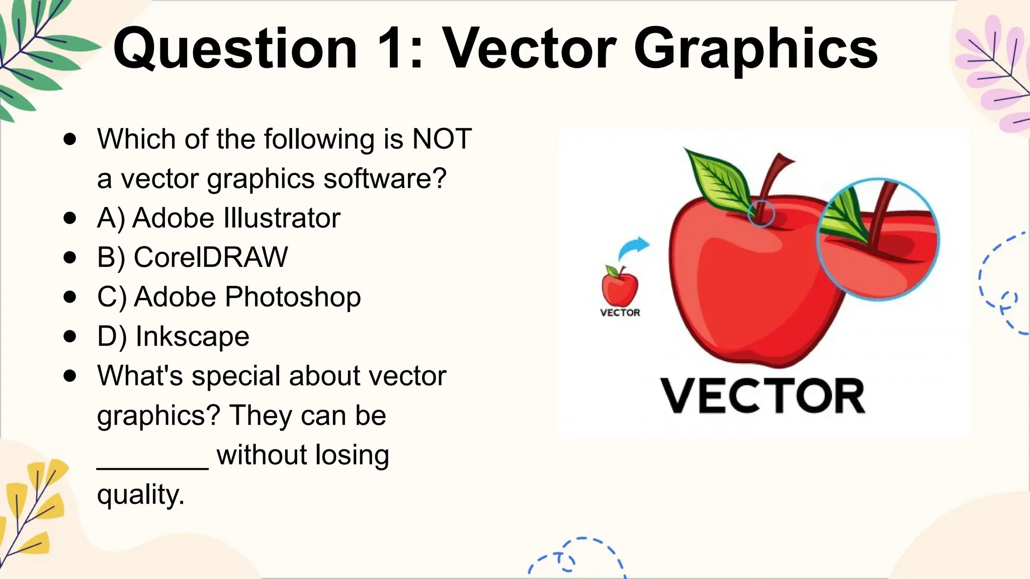 Question 1: Vector Graphics
● Which of the following is NOT
a vector graphics software?
● A) Adobe Illustrator
● B) CorelDRAW
● C) Adobe Photoshop
● D) Inkscape
● What's special about vector
graphics? They can be
_______ without losing
quality.
 