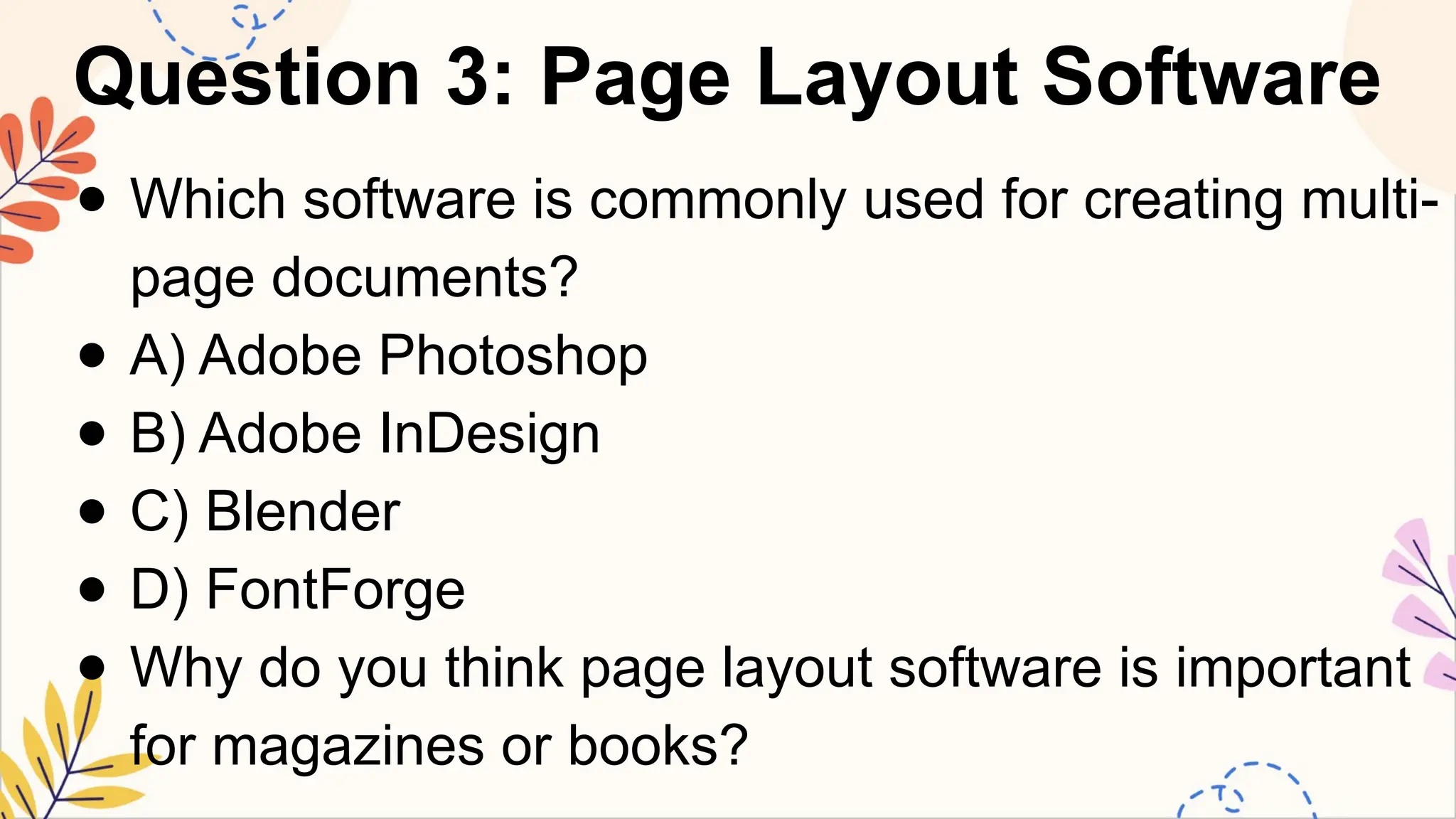 Question 3: Page Layout Software
● Which software is commonly used for creating multi-
page documents?
● A) Adobe Photoshop
● B) Adobe InDesign
● C) Blender
● D) FontForge
● Why do you think page layout software is important
for magazines or books?
 