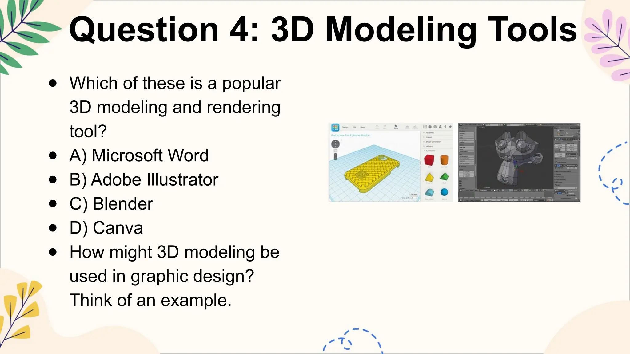 Question 4: 3D Modeling Tools
● Which of these is a popular
3D modeling and rendering
tool?
● A) Microsoft Word
● B) Adobe Illustrator
● C) Blender
● D) Canva
● How might 3D modeling be
used in graphic design?
Think of an example.
 