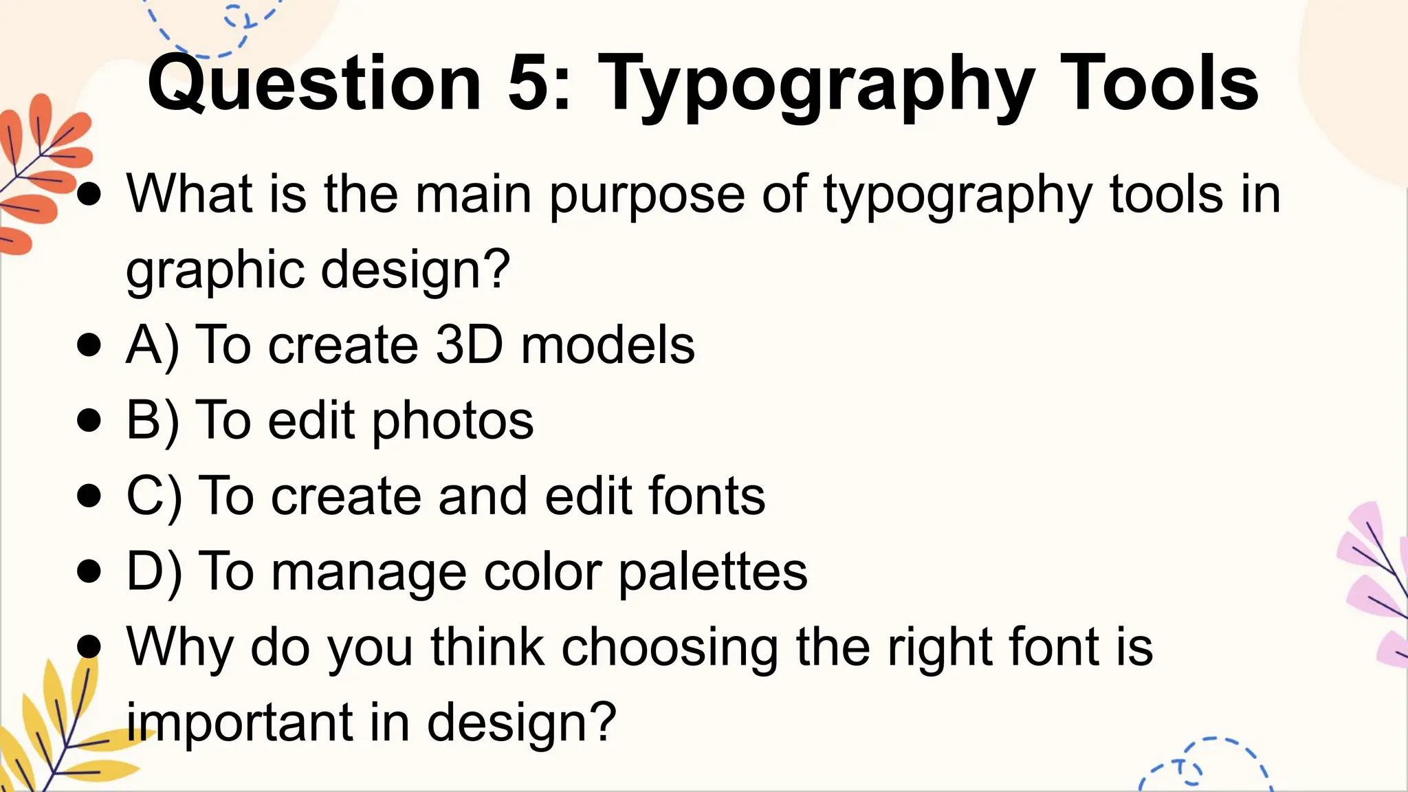 Question 5: Typography Tools
● What is the main purpose of typography tools in
graphic design?
● A) To create 3D models
● B) To edit photos
● C) To create and edit fonts
● D) To manage color palettes
● Why do you think choosing the right font is
important in design?
 