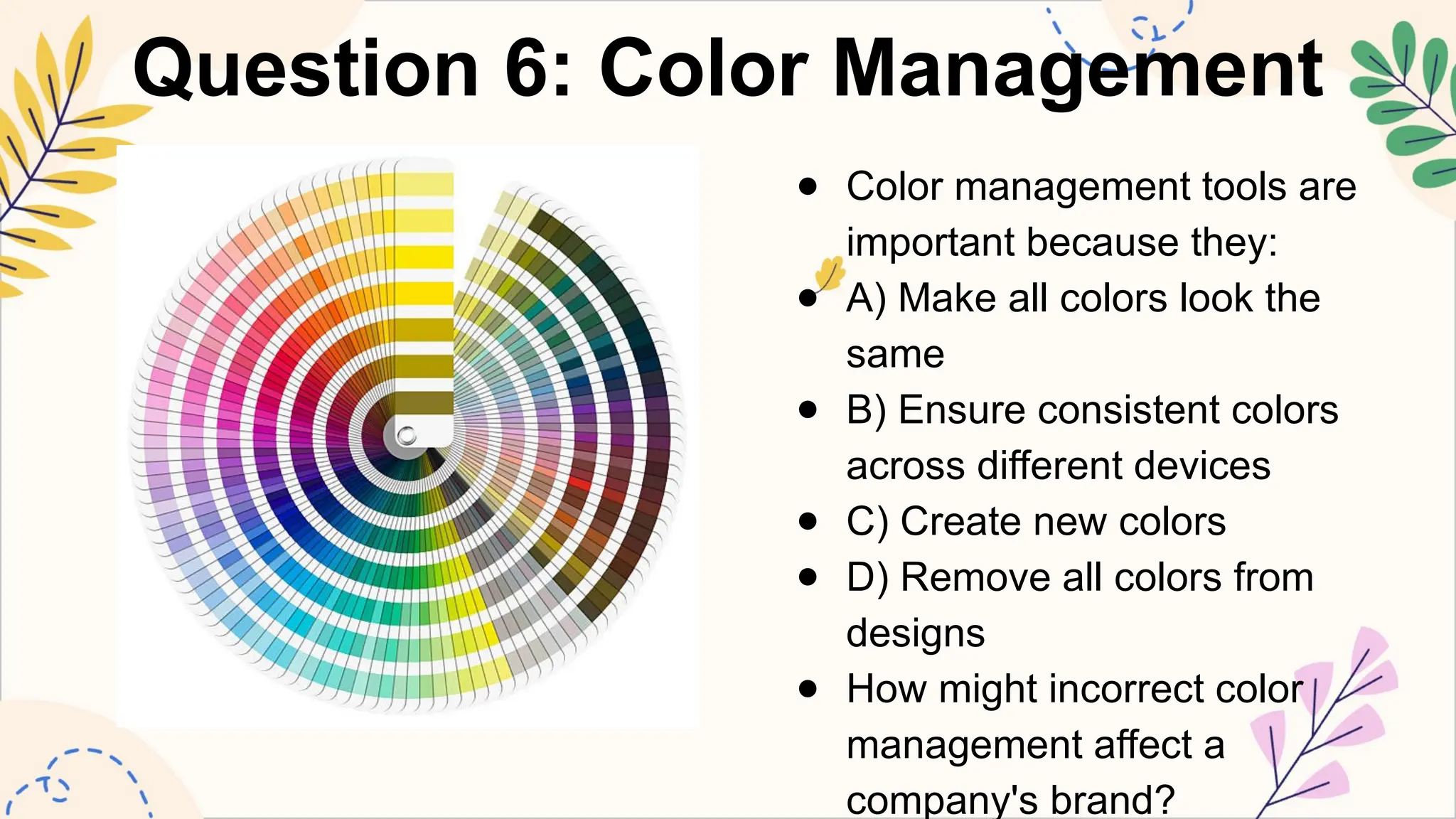 Question 6: Color Management
● Color management tools are
important because they:
● A) Make all colors look the
same
● B) Ensure consistent colors
across different devices
● C) Create new colors
● D) Remove all colors from
designs
● How might incorrect color
management affect a
company's brand?
 