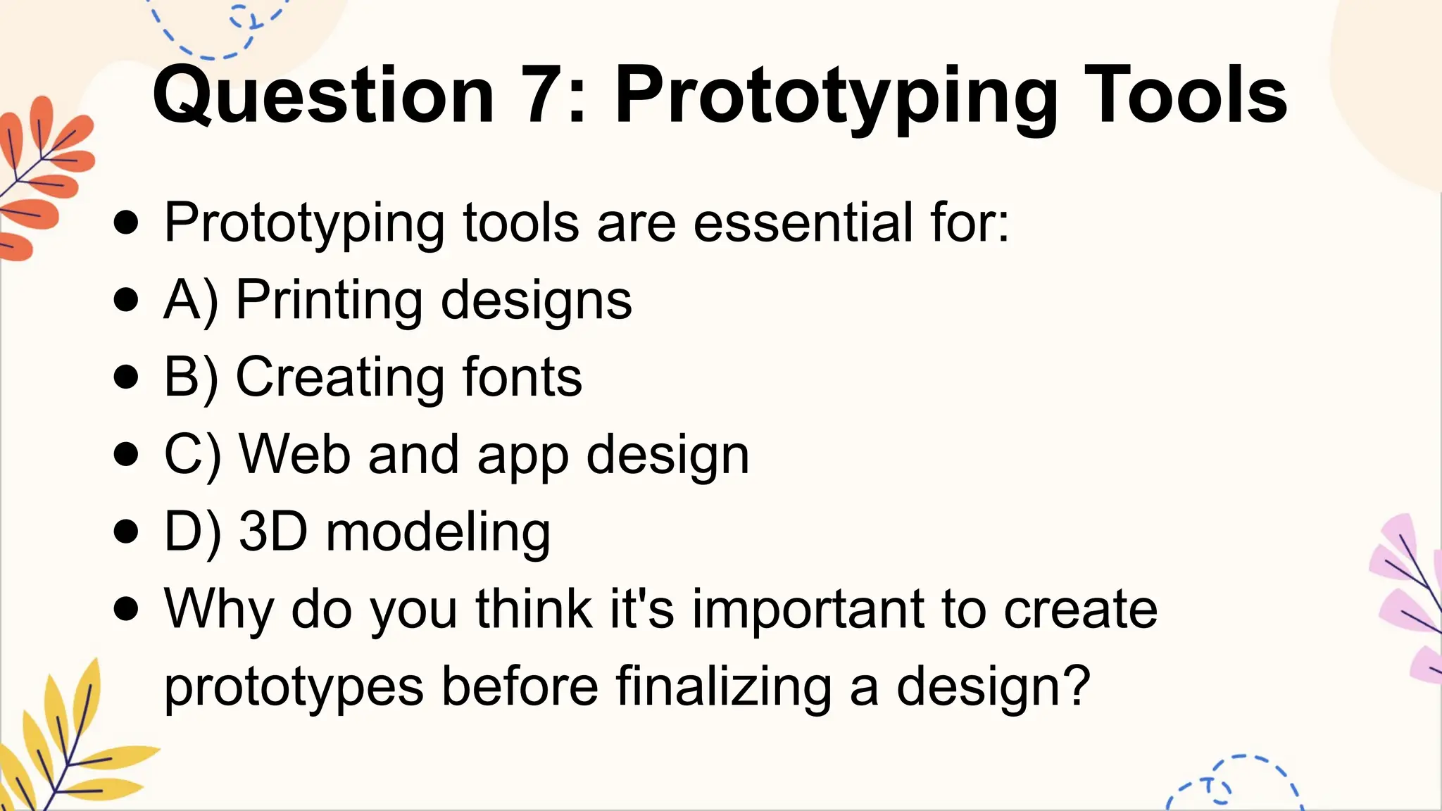 Question 7: Prototyping Tools
● Prototyping tools are essential for:
● A) Printing designs
● B) Creating fonts
● C) Web and app design
● D) 3D modeling
● Why do you think it's important to create
prototypes before finalizing a design?
 