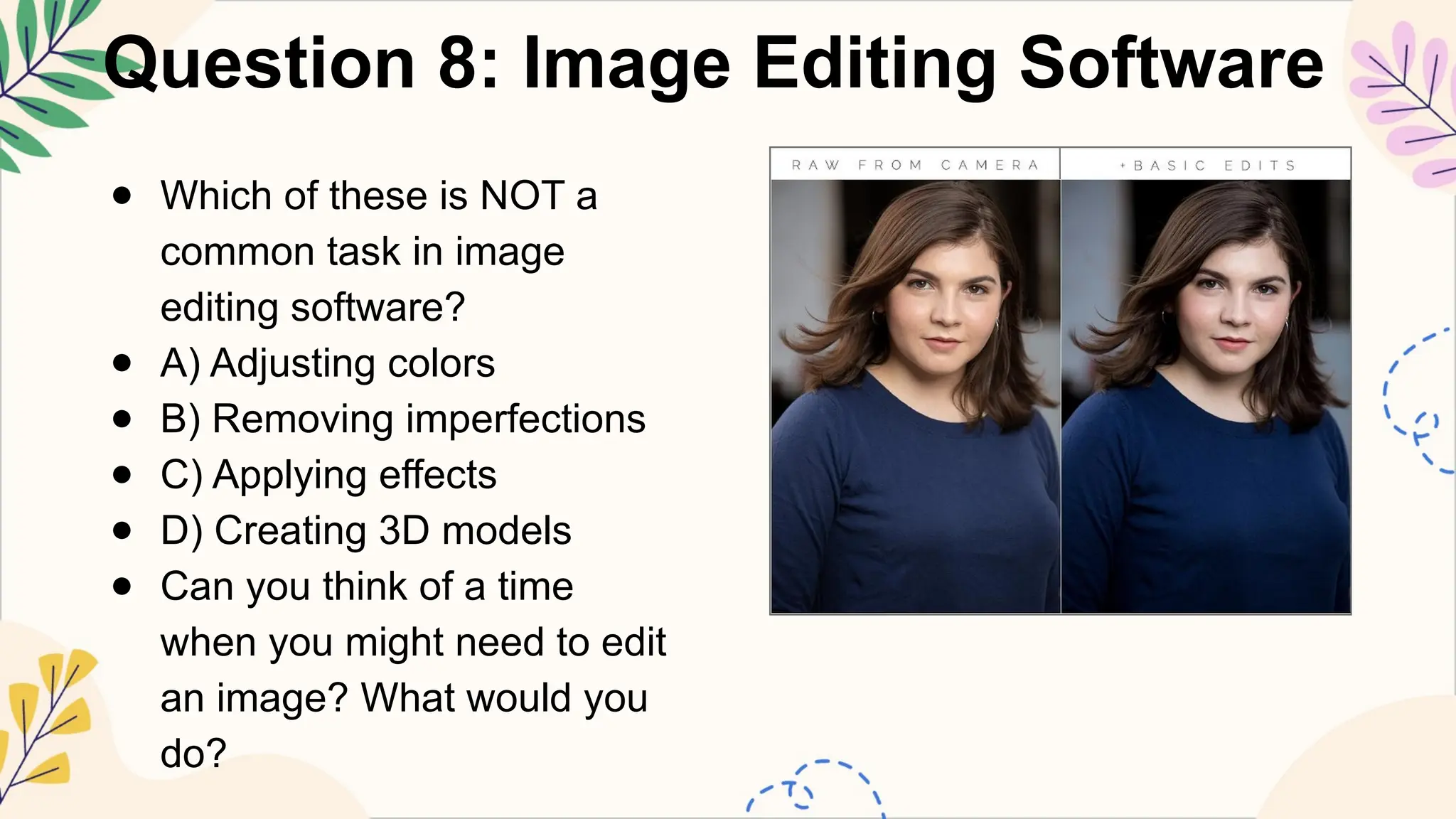 Question 8: Image Editing Software
● Which of these is NOT a
common task in image
editing software?
● A) Adjusting colors
● B) Removing imperfections
● C) Applying effects
● D) Creating 3D models
● Can you think of a time
when you might need to edit
an image? What would you
do?
 