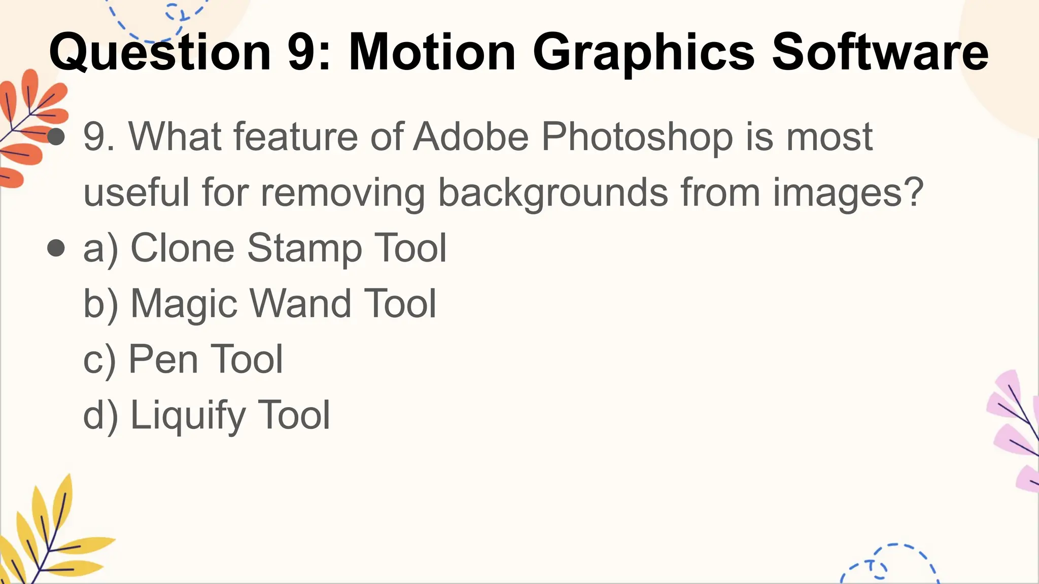 Question 9: Motion Graphics Software
● 9. What feature of Adobe Photoshop is most
useful for removing backgrounds from images?
● a) Clone Stamp Tool
b) Magic Wand Tool
c) Pen Tool
d) Liquify Tool
 