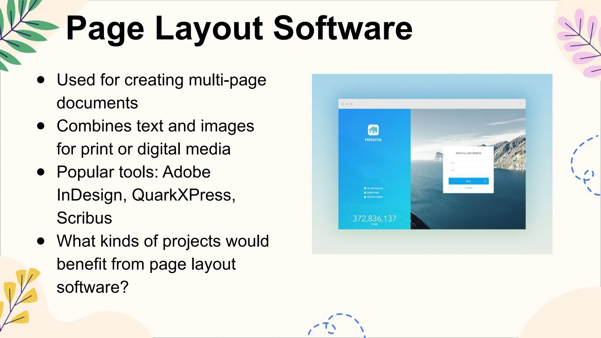 Page Layout Software
● Used for creating multi-page
documents
● Combines text and images
for print or digital media
● Popular tools: Adobe
InDesign, QuarkXPress,
Scribus
● What kinds of projects would
benefit from page layout
software?
 