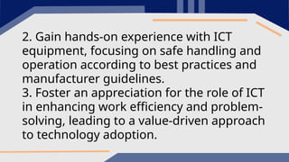 2. Gain hands-on experience with ICT
equipment, focusing on safe handling and
operation according to best practices and
manufacturer guidelines.
3. Foster an appreciation for the role of ICT
in enhancing work efficiency and problem-
solving, leading to a value-driven approach
to technology adoption.
 