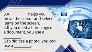3.A __________ helps you
move the cursor and select
items on the screen.
4.If you need a hard copy of
a document, you use a
__________.
5.To digitize a photo, you can
use a __________.
 