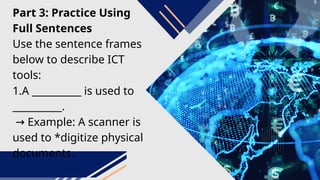Part 3: Practice Using
Full Sentences
Use the sentence frames
below to describe ICT
tools:
1.A __________ is used to
__________.
→ Example: A scanner is
used to *digitize physical
documents.
 