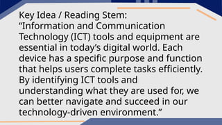 Key Idea / Reading Stem:
“Information and Communication
Technology (ICT) tools and equipment are
essential in today’s digital world. Each
device has a specific purpose and function
that helps users complete tasks efficiently.
By identifying ICT tools and
understanding what they are used for, we
can better navigate and succeed in our
technology-driven environment.”
 
