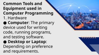 Common Tools and
Equipment used in
Computer Programming
1. Hardware
● Computer: The primary
device used for writing
code, running programs,
and testing software.
● Desktop or Laptop:
Depending on preference
and requirements.
 