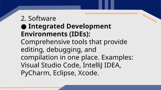 2. Software
● Integrated Development
Environments (IDEs):
Comprehensive tools that provide
editing, debugging, and
compilation in one place. Examples:
Visual Studio Code, IntelliJ IDEA,
PyCharm, Eclipse, Xcode.
 