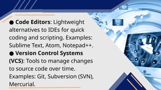 ● Code Editors: Lightweight
alternatives to IDEs for quick
coding and scripting. Examples:
Sublime Text, Atom, Notepad++.
● Version Control Systems
(VCS): Tools to manage changes
to source code over time.
Examples: Git, Subversion (SVN),
Mercurial.
 
