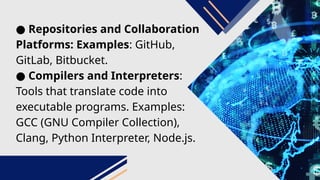 ● Repositories and Collaboration
Platforms: Examples: GitHub,
GitLab, Bitbucket.
● Compilers and Interpreters:
Tools that translate code into
executable programs. Examples:
GCC (GNU Compiler Collection),
Clang, Python Interpreter, Node.js.
 