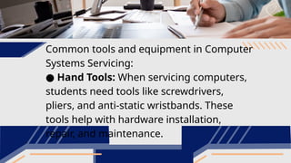 Common tools and equipment in Computer
Systems Servicing:
● Hand Tools: When servicing computers,
students need tools like screwdrivers,
pliers, and anti-static wristbands. These
tools help with hardware installation,
repair, and maintenance.
 