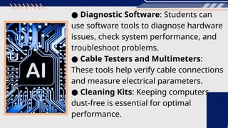 ● Diagnostic Software: Students can
use software tools to diagnose hardware
issues, check system performance, and
troubleshoot problems.
● Cable Testers and Multimeters:
These tools help verify cable connections
and measure electrical parameters.
● Cleaning Kits: Keeping computers
dust-free is essential for optimal
performance.
 