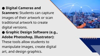 ● Digital Cameras and
Scanners: Students can capture
images of their artwork or scan
traditional artwork to create
digital versions.
● Graphic Design Software (e.g.,
Adobe Photoshop, Illustrator):
These tools allow students to
manipulate images, create digital
art, and design graphics.
 