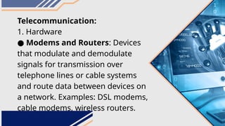 Telecommunication:
1. Hardware
● Modems and Routers: Devices
that modulate and demodulate
signals for transmission over
telephone lines or cable systems
and route data between devices on
a network. Examples: DSL modems,
cable modems, wireless routers.
 