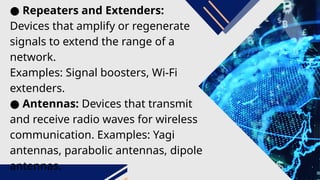 ● Repeaters and Extenders:
Devices that amplify or regenerate
signals to extend the range of a
network.
Examples: Signal boosters, Wi-Fi
extenders.
● Antennas: Devices that transmit
and receive radio waves for wireless
communication. Examples: Yagi
antennas, parabolic antennas, dipole
antennas.
 