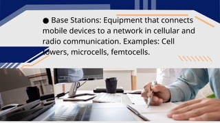 ● Base Stations: Equipment that connects
mobile devices to a network in cellular and
radio communication. Examples: Cell
towers, microcells, femtocells.
 