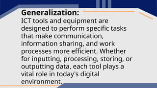 Generalization:
ICT tools and equipment are
designed to perform specific tasks
that make communication,
information sharing, and work
processes more efficient. Whether
for inputting, processing, storing, or
outputting data, each tool plays a
vital role in today's digital
environment.
 