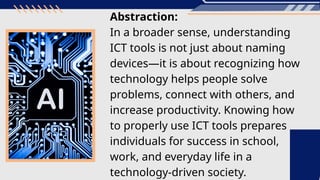 Abstraction:
In a broader sense, understanding
ICT tools is not just about naming
devices—it is about recognizing how
technology helps people solve
problems, connect with others, and
increase productivity. Knowing how
to properly use ICT tools prepares
individuals for success in school,
work, and everyday life in a
technology-driven society.
 