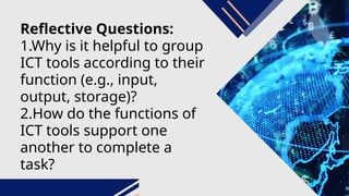 Reflective Questions:
1.Why is it helpful to group
ICT tools according to their
function (e.g., input,
output, storage)?
2.How do the functions of
ICT tools support one
another to complete a
task?
 