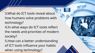 3.What do ICT tools reveal about
how humans solve problems with
technology?
4.In what ways do ICT tools reflect
the needs and priorities of modern
society?
5.How can a better understanding
of ICT tools influence your habits
when using technology?
 