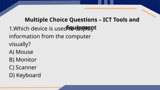 Multiple Choice Questions – ICT Tools and
Equipment
1.Which device is used to display
information from the computer
visually?
A) Mouse
B) Monitor
C) Scanner
D) Keyboard
 