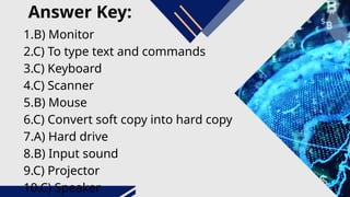 Answer Key:
1.B) Monitor
2.C) To type text and commands
3.C) Keyboard
4.C) Scanner
5.B) Mouse
6.C) Convert soft copy into hard copy
7.A) Hard drive
8.B) Input sound
9.C) Projector
10.C) Speaker
 