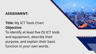 ASSIGNMENT:
Title: My ICT Tools Chart
Objective:
To identify at least five (5) ICT tools
and equipment, describe their
purpose, and explain their basic
function in your own words.
 