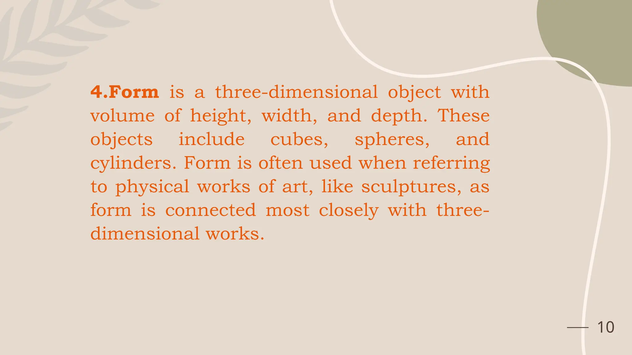 10
4.Form is a three-dimensional object with
volume of height, width, and depth. These
objects include cubes, spheres, and
cylinders. Form is often used when referring
to physical works of art, like sculptures, as
form is connected most closely with three-
dimensional works.
 
