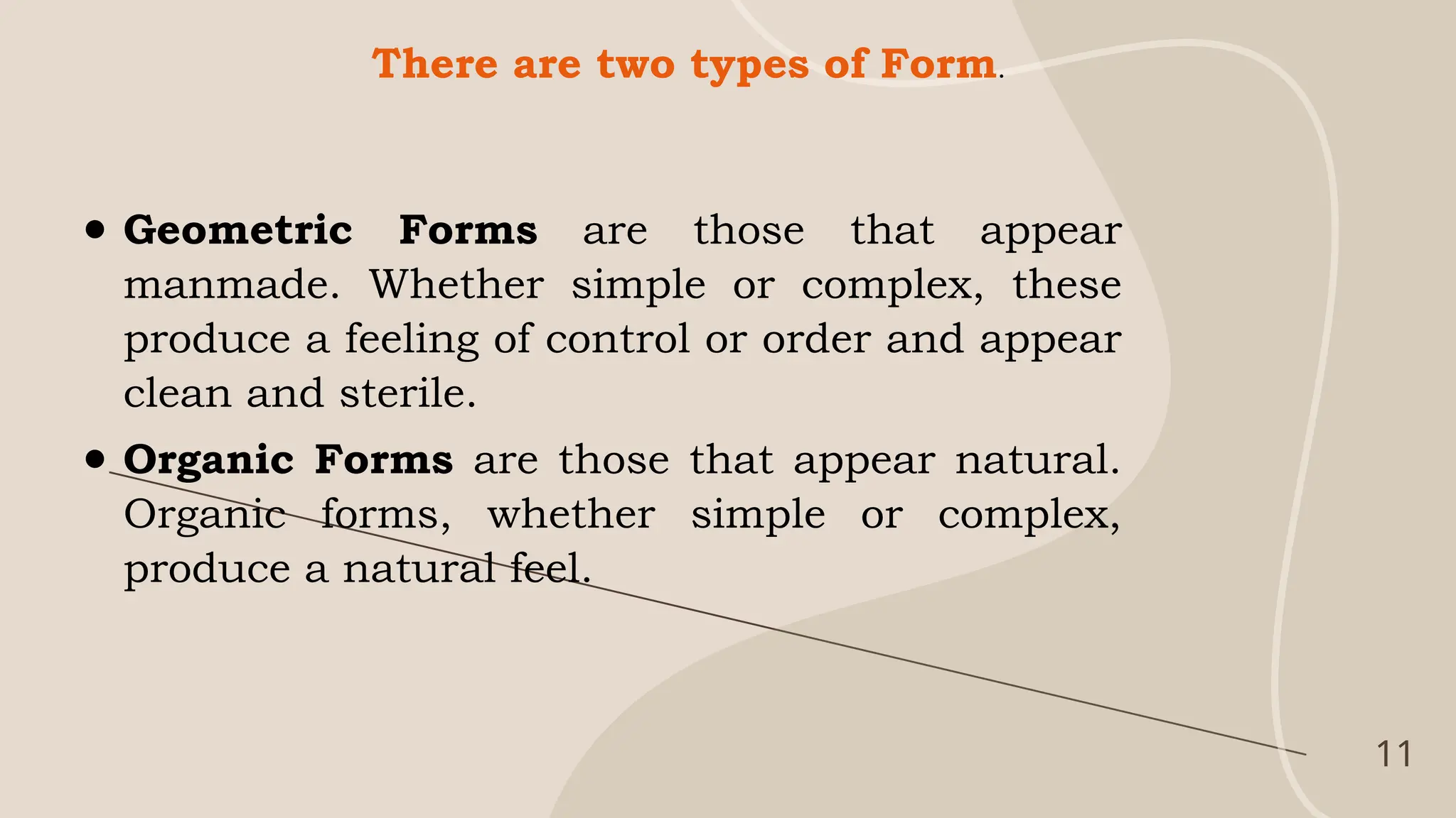 11
There are two types of Form.
● Geometric Forms are those that appear
manmade. Whether simple or complex, these
produce a feeling of control or order and appear
clean and sterile.
● Organic Forms are those that appear natural.
Organic forms, whether simple or complex,
produce a natural feel.
 