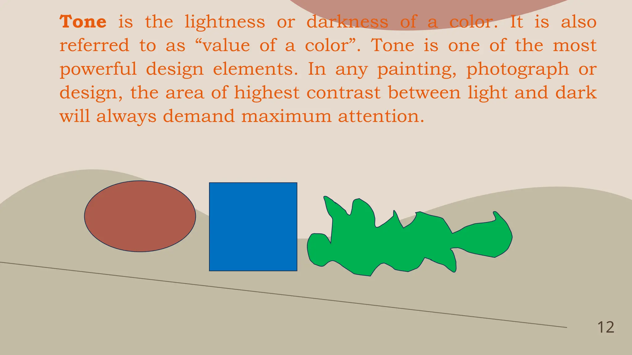 12
Tone is the lightness or darkness of a color. It is also
referred to as “value of a color”. Tone is one of the most
powerful design elements. In any painting, photograph or
design, the area of highest contrast between light and dark
will always demand maximum attention.
 