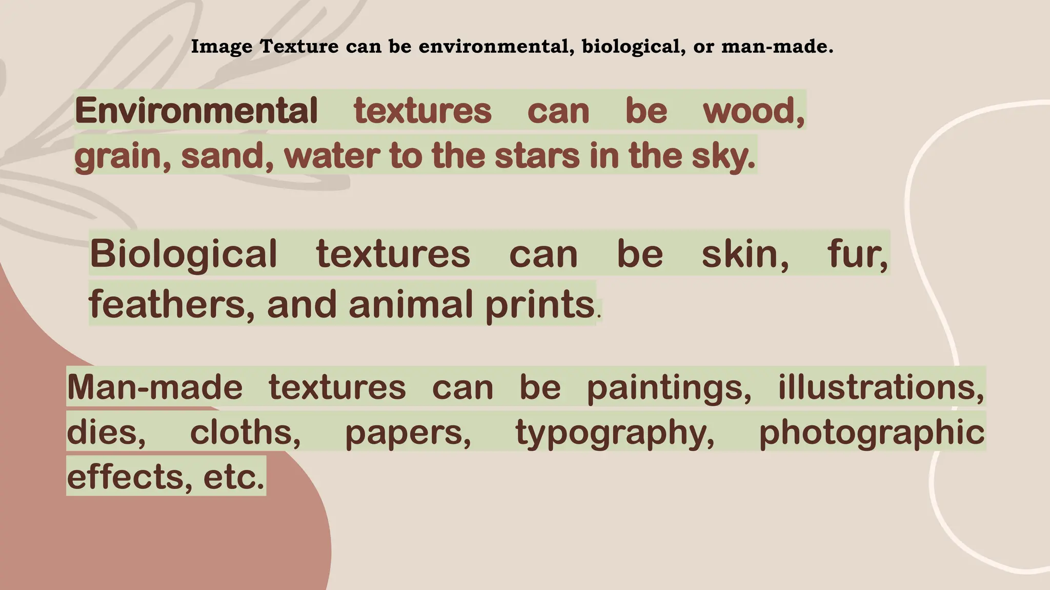 Image Texture can be environmental, biological, or man-made.
Environmental textures can be wood,
grain, sand, water to the stars in the sky.
Biological textures can be skin, fur,
feathers, and animal prints.
Man-made textures can be paintings, illustrations,
dies, cloths, papers, typography, photographic
effects, etc.
 
