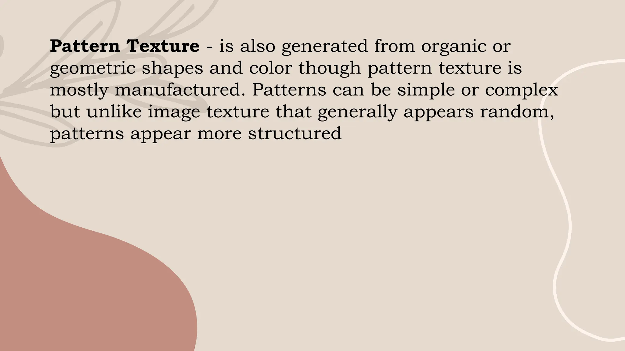 Pattern Texture - is also generated from organic or
geometric shapes and color though pattern texture is
mostly manufactured. Patterns can be simple or complex
but unlike image texture that generally appears random,
patterns appear more structured
 