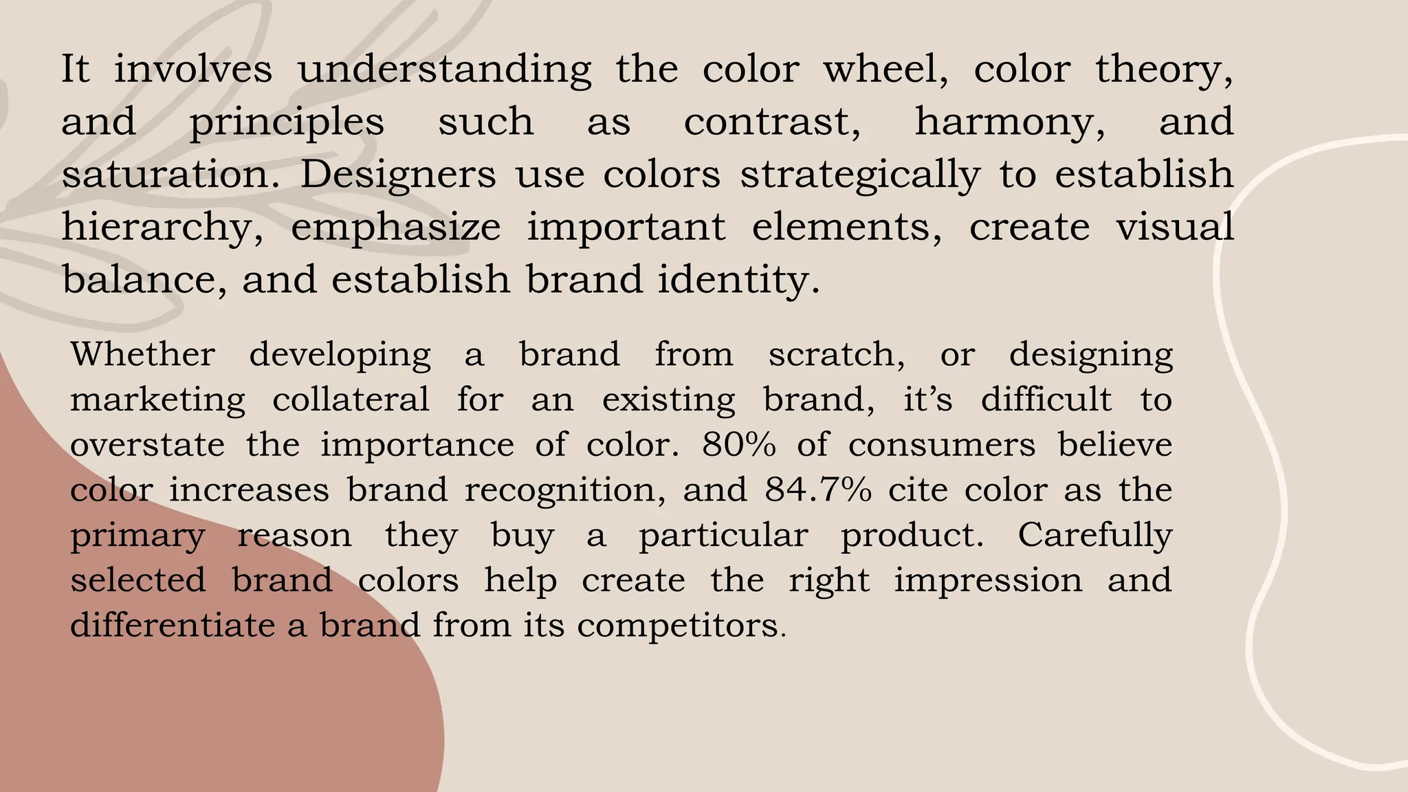 It involves understanding the color wheel, color theory,
and principles such as contrast, harmony, and
saturation. Designers use colors strategically to establish
hierarchy, emphasize important elements, create visual
balance, and establish brand identity.
Whether developing a brand from scratch, or designing
marketing collateral for an existing brand, it’s difficult to
overstate the importance of color. 80% of consumers believe
color increases brand recognition, and 84.7% cite color as the
primary reason they buy a particular product. Carefully
selected brand colors help create the right impression and
differentiate a brand from its competitors.
 