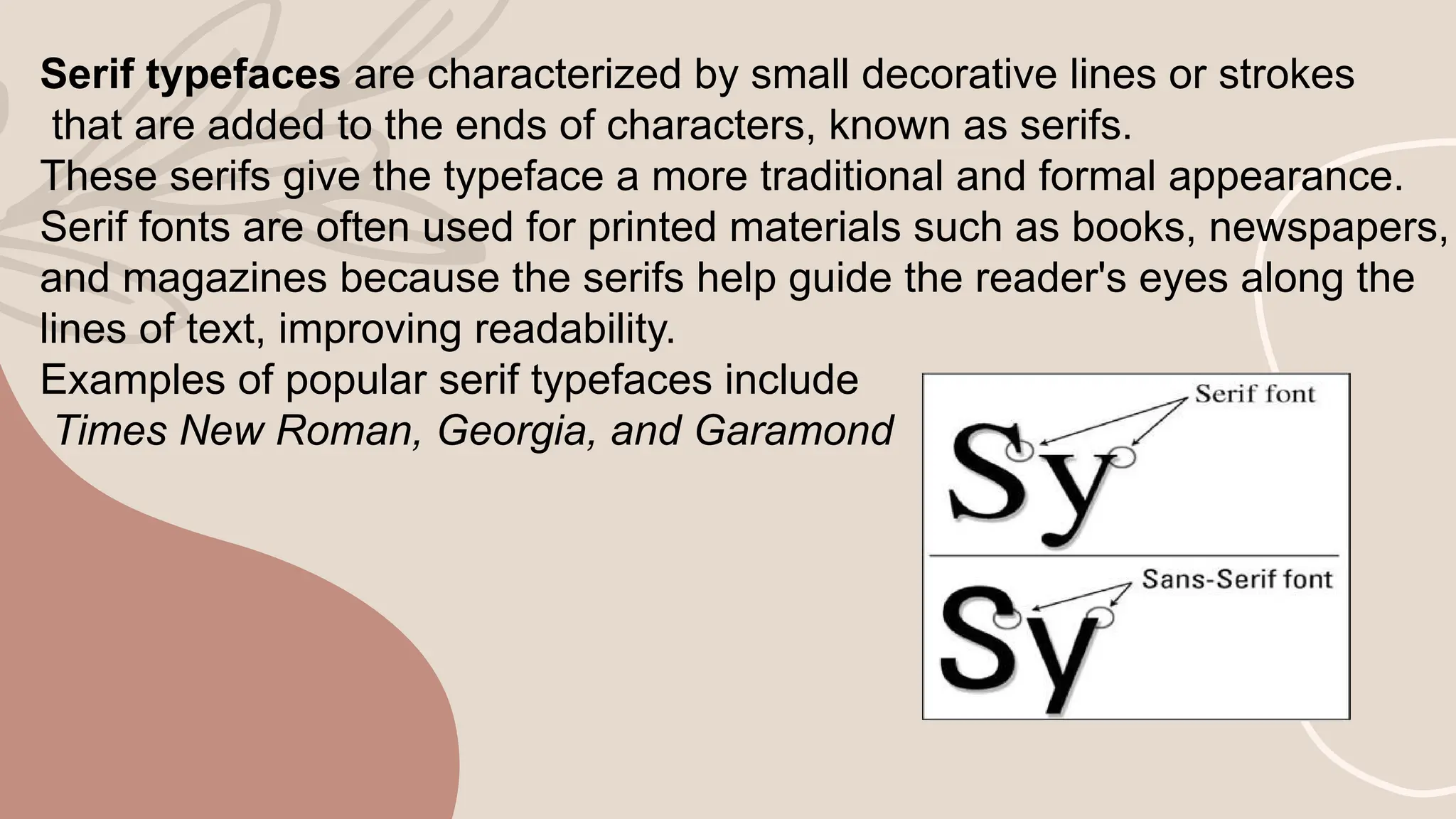 Serif typefaces are characterized by small decorative lines or strokes
that are added to the ends of characters, known as serifs.
These serifs give the typeface a more traditional and formal appearance.
Serif fonts are often used for printed materials such as books, newspapers,
and magazines because the serifs help guide the reader's eyes along the
lines of text, improving readability.
Examples of popular serif typefaces include
Times New Roman, Georgia, and Garamond
 