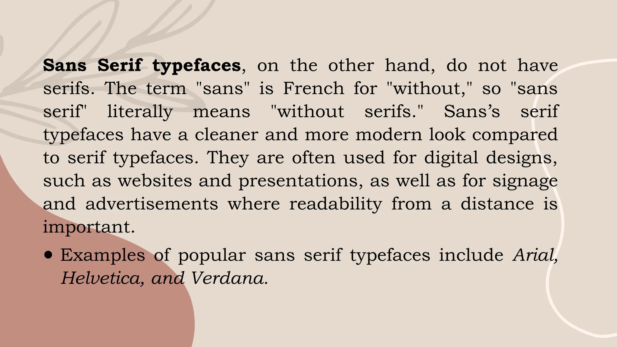 Sans Serif typefaces, on the other hand, do not have
serifs. The term "sans" is French for "without," so "sans
serif" literally means "without serifs." Sans’s serif
typefaces have a cleaner and more modern look compared
to serif typefaces. They are often used for digital designs,
such as websites and presentations, as well as for signage
and advertisements where readability from a distance is
important.
● Examples of popular sans serif typefaces include Arial,
Helvetica, and Verdana.
 