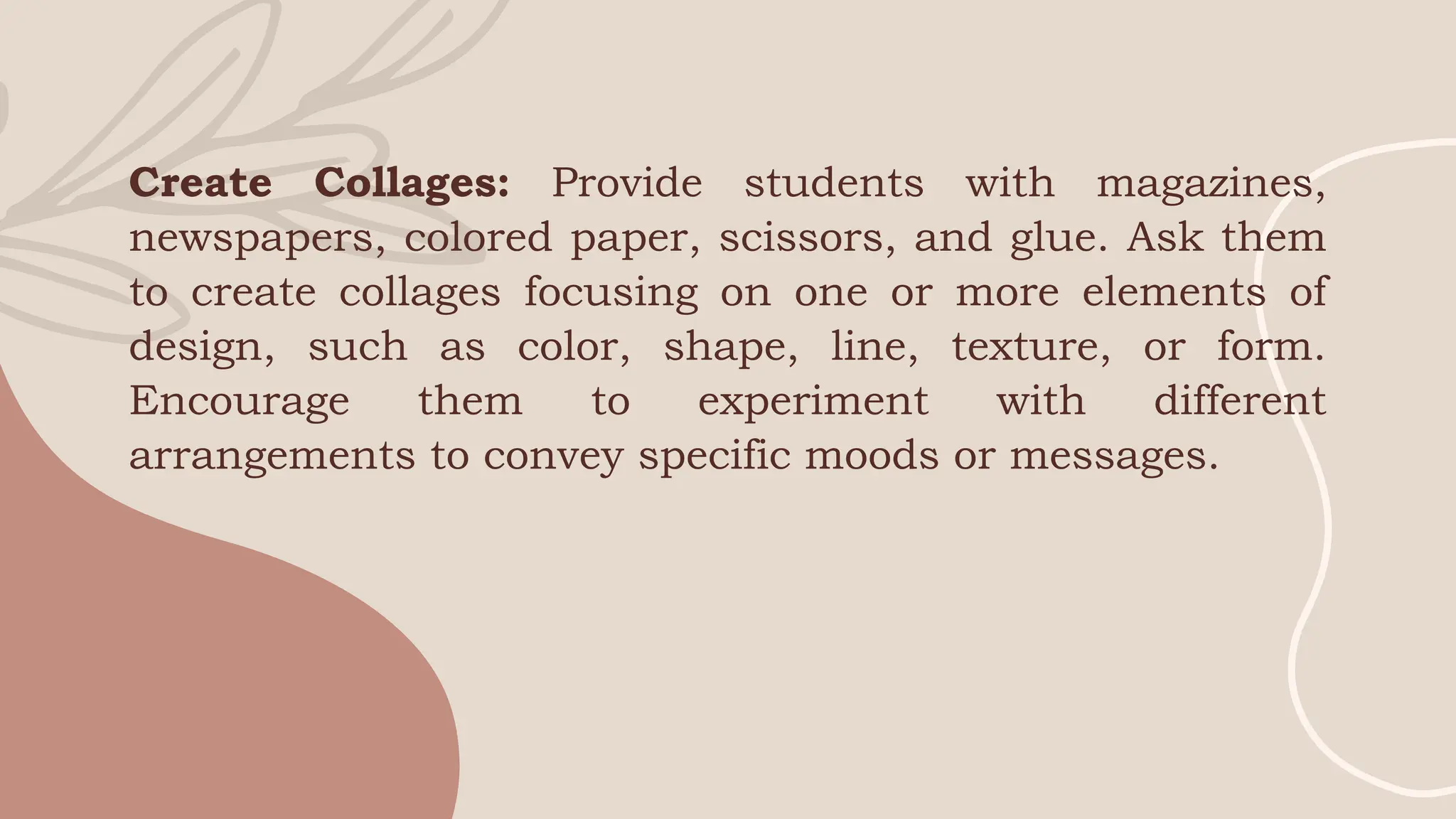 Create Collages: Provide students with magazines,
newspapers, colored paper, scissors, and glue. Ask them
to create collages focusing on one or more elements of
design, such as color, shape, line, texture, or form.
Encourage them to experiment with different
arrangements to convey specific moods or messages.
 