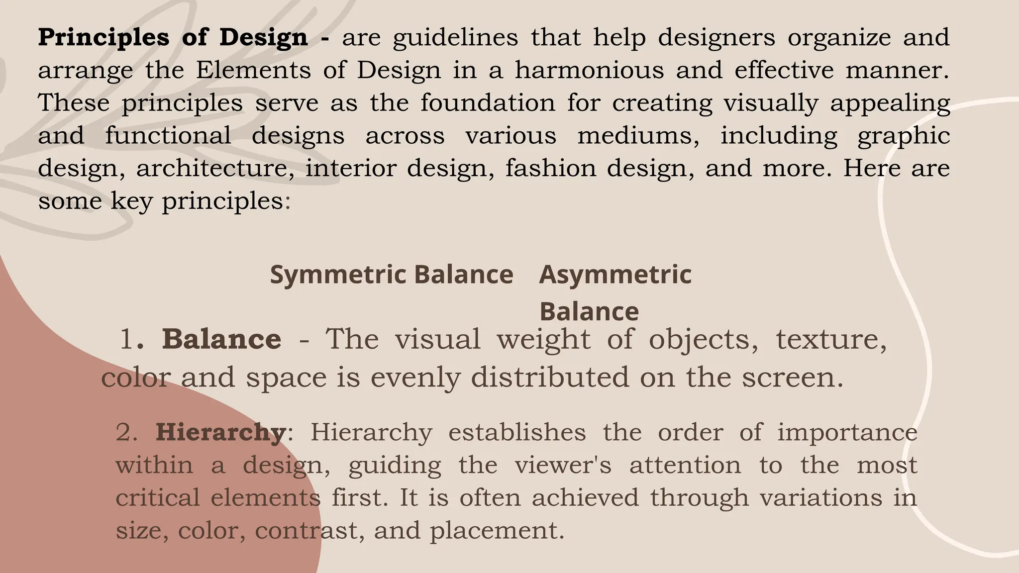 Principles of Design - are guidelines that help designers organize and
arrange the Elements of Design in a harmonious and effective manner.
These principles serve as the foundation for creating visually appealing
and functional designs across various mediums, including graphic
design, architecture, interior design, fashion design, and more. Here are
some key principles:
Symmetric Balance Asymmetric
Balance
1. Balance - The visual weight of objects, texture,
color and space is evenly distributed on the screen.
2. Hierarchy: Hierarchy establishes the order of importance
within a design, guiding the viewer's attention to the most
critical elements first. It is often achieved through variations in
size, color, contrast, and placement.
 