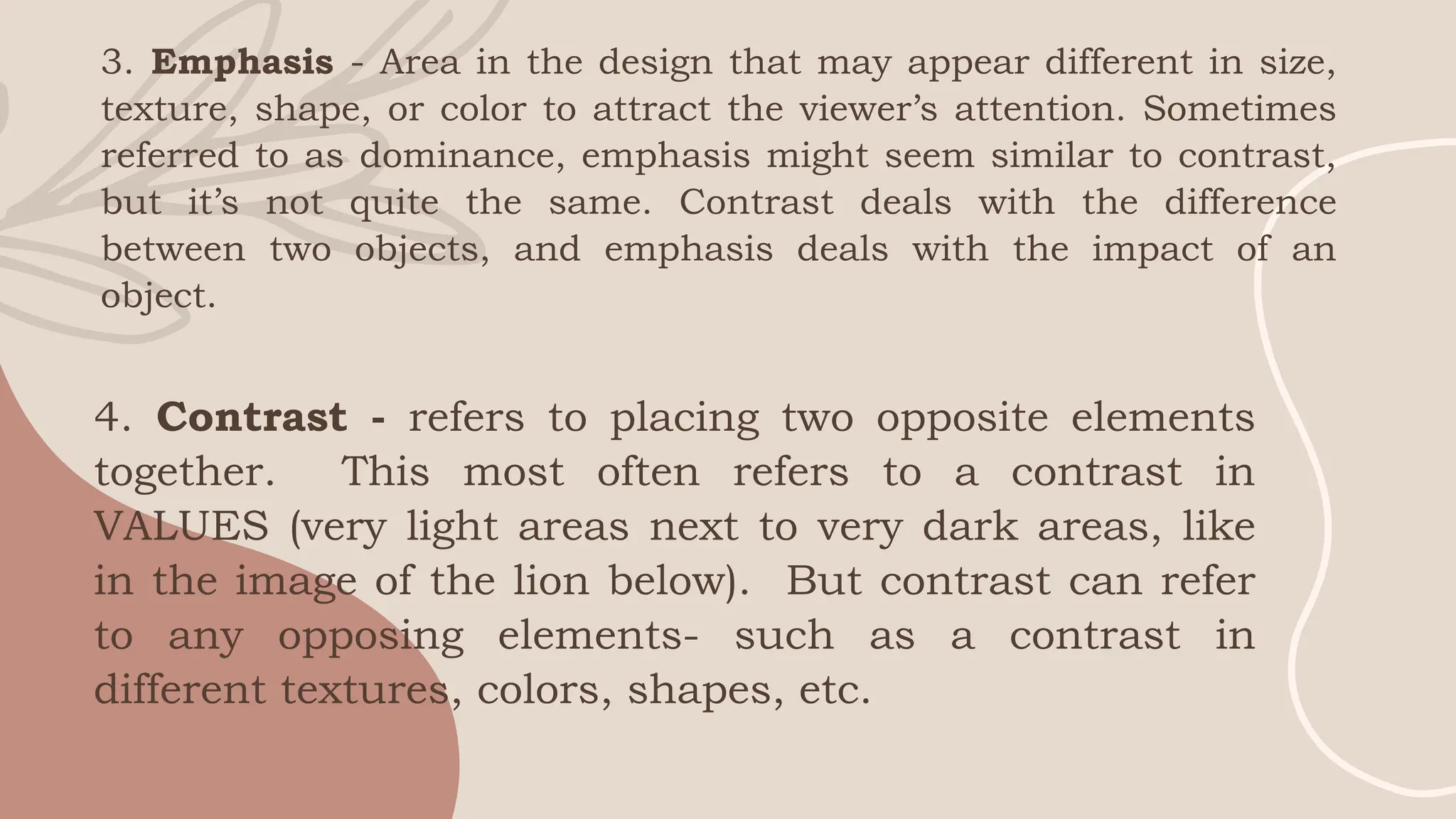 3. Emphasis - Area in the design that may appear different in size,
texture, shape, or color to attract the viewer’s attention. Sometimes
referred to as dominance, emphasis might seem similar to contrast,
but it’s not quite the same. Contrast deals with the difference
between two objects, and emphasis deals with the impact of an
object.
4. Contrast - refers to placing two opposite elements
together. This most often refers to a contrast in
VALUES (very light areas next to very dark areas, like
in the image of the lion below). But contrast can refer
to any opposing elements- such as a contrast in
different textures, colors, shapes, etc.
 