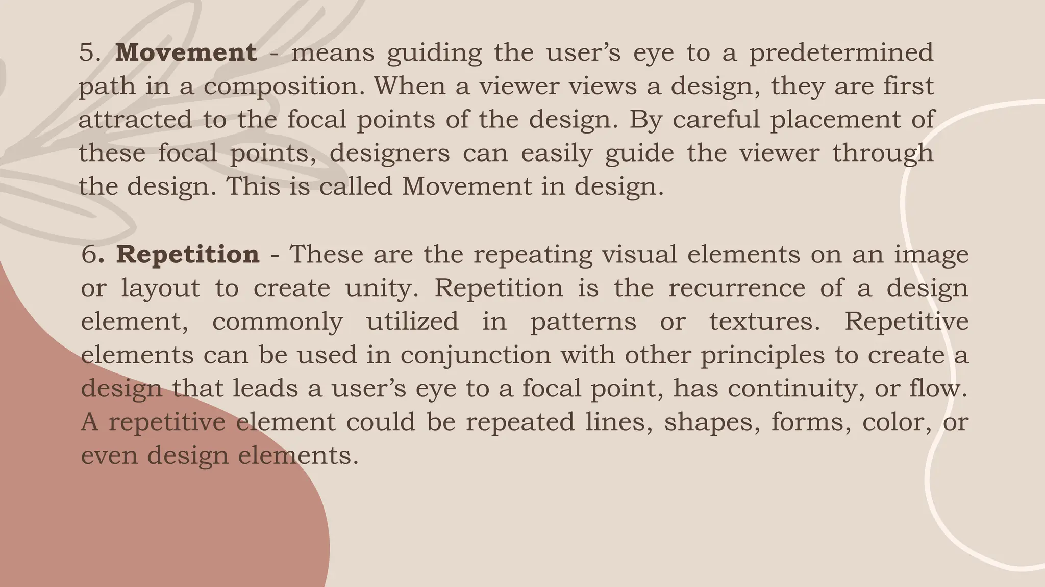 5. Movement - means guiding the user’s eye to a predetermined
path in a composition. When a viewer views a design, they are first
attracted to the focal points of the design. By careful placement of
these focal points, designers can easily guide the viewer through
the design. This is called Movement in design.
6. Repetition - These are the repeating visual elements on an image
or layout to create unity. Repetition is the recurrence of a design
element, commonly utilized in patterns or textures. Repetitive
elements can be used in conjunction with other principles to create a
design that leads a user’s eye to a focal point, has continuity, or flow.
A repetitive element could be repeated lines, shapes, forms, color, or
even design elements.
 