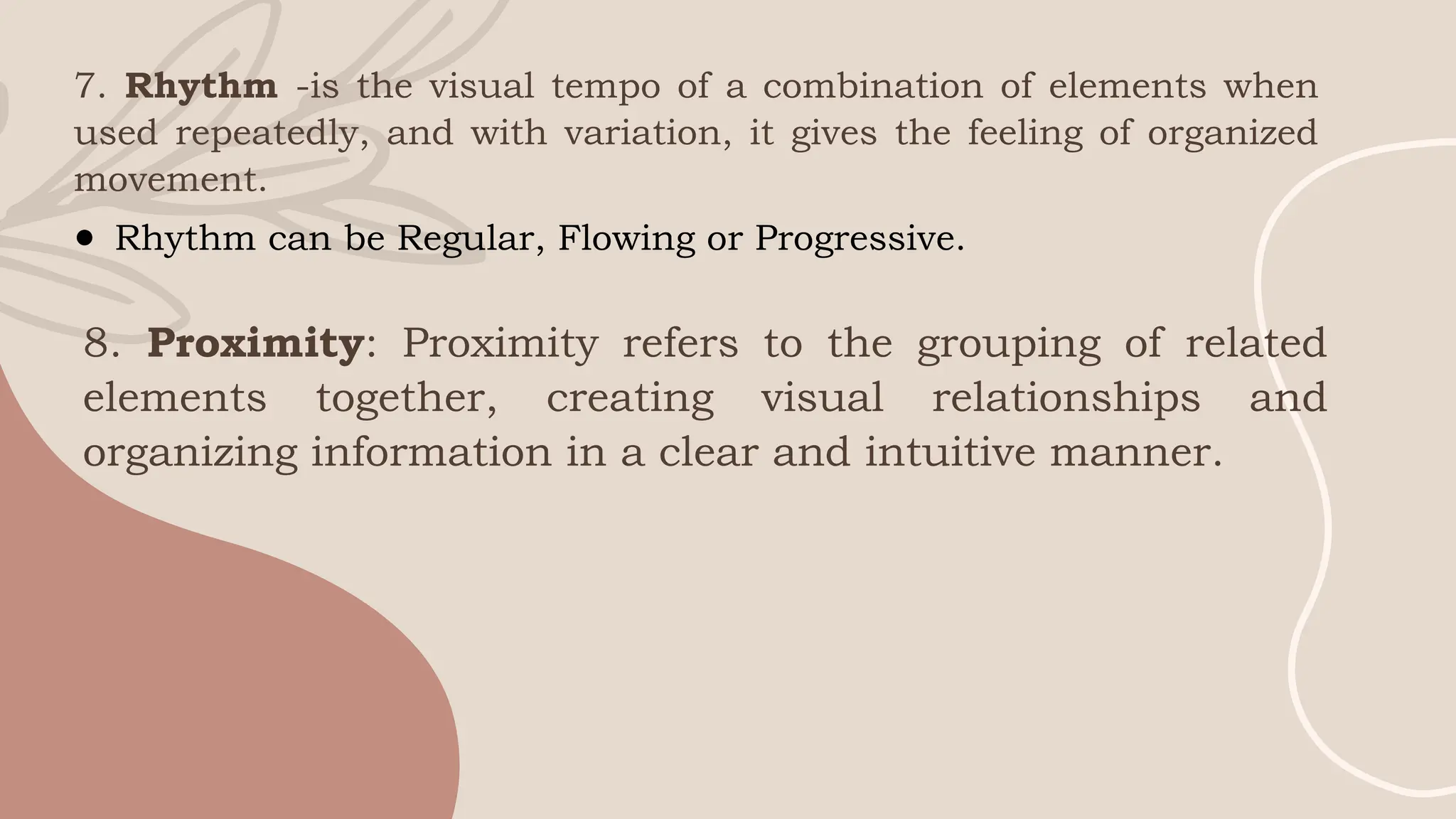 7. Rhythm -is the visual tempo of a combination of elements when
used repeatedly, and with variation, it gives the feeling of organized
movement.
● Rhythm can be Regular, Flowing or Progressive.
8. Proximity: Proximity refers to the grouping of related
elements together, creating visual relationships and
organizing information in a clear and intuitive manner.
 